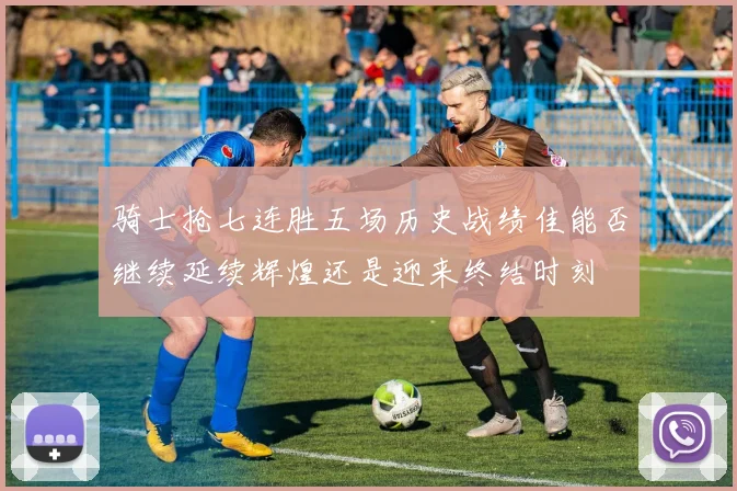 骑士抢七连胜五场历史战绩佳能否继续延续辉煌还是迎来终结时刻