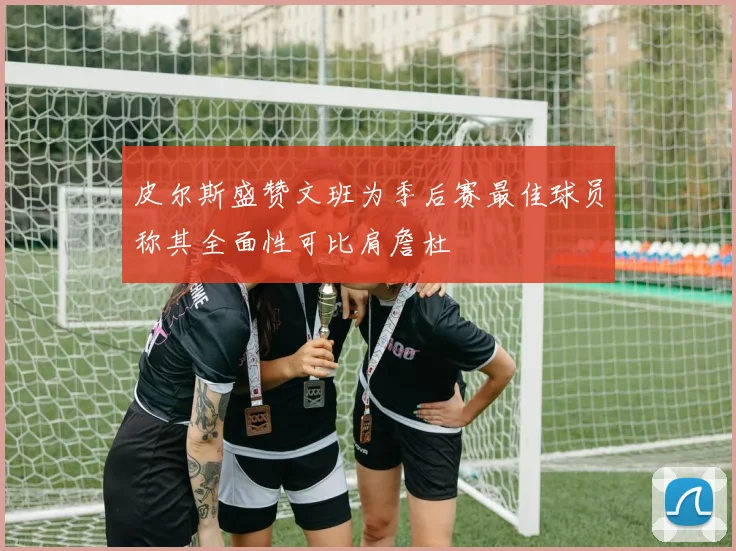 皮尔斯盛赞文班为季后赛最佳球员称其全面性可比肩詹杜