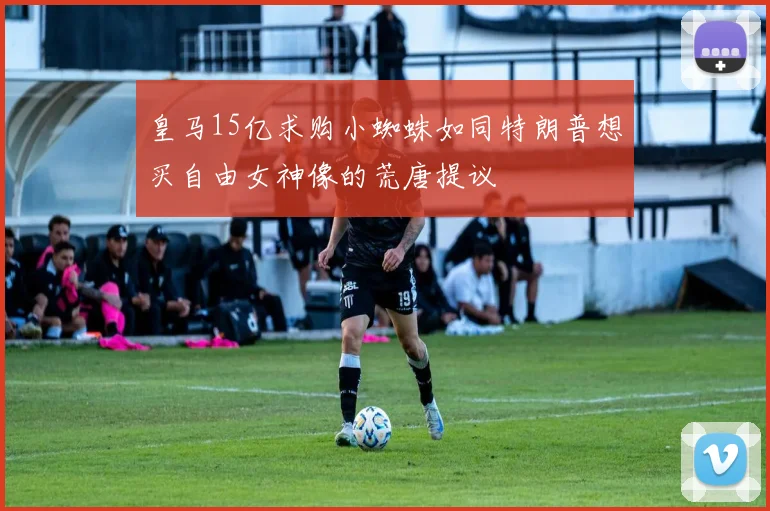 皇马15亿求购小蜘蛛如同特朗普想买自由女神像的荒唐提议
