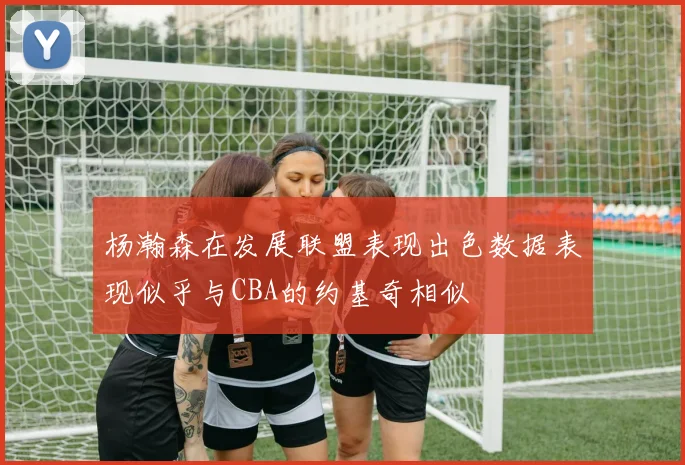杨瀚森在发展联盟表现出色数据表现似乎与CBA的约基奇相似