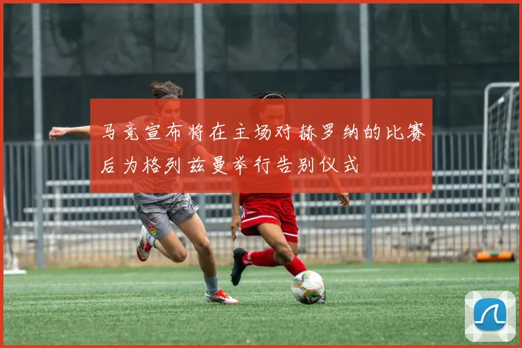 马竞宣布将在主场对赫罗纳的比赛后为格列兹曼举行告别仪式