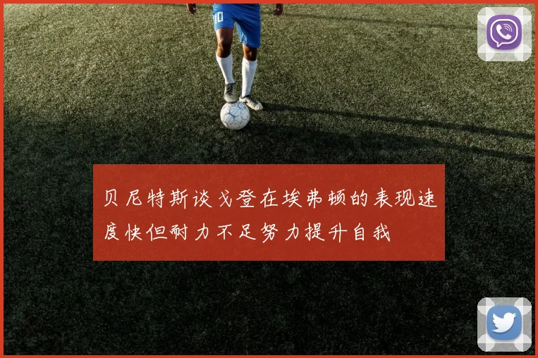 贝尼特斯谈戈登在埃弗顿的表现速度快但耐力不足努力提升自我