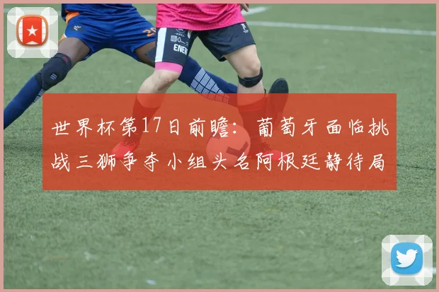 世界杯第17日前瞻：葡萄牙面临挑战三狮争夺小组头名阿根廷静待局势变化