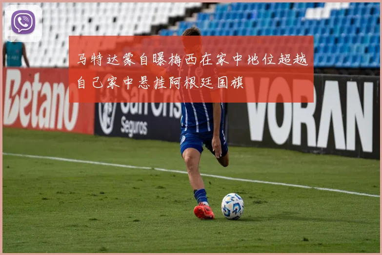 马特达蒙自曝梅西在家中地位超越自己家中悬挂阿根廷国旗