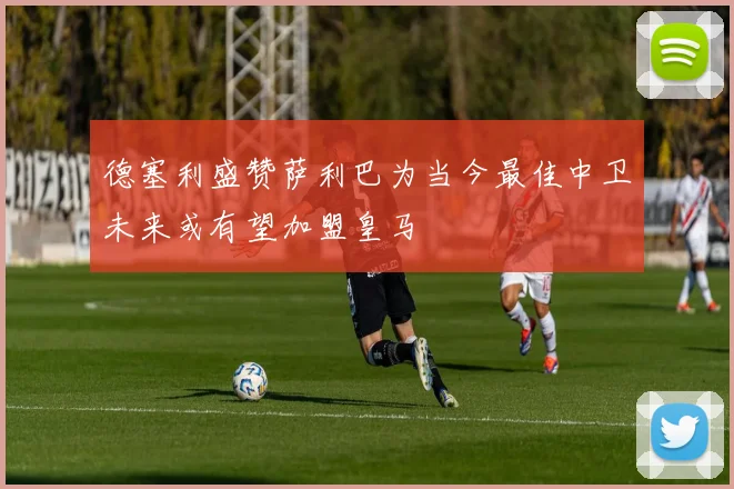 德塞利盛赞萨利巴为当今最佳中卫未来或有望加盟皇马