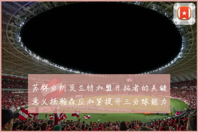 苏群分析莫兰特加盟开拓者的关键意义杨瀚森应加紧提升三分球能力