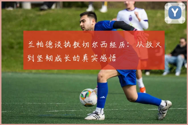 兰帕德谈执教切尔西经历：从救火到坚韧成长的真实感悟