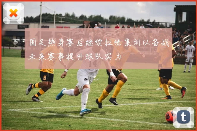 国足热身赛后继续拉练集训以备战未来赛事提升球队实力