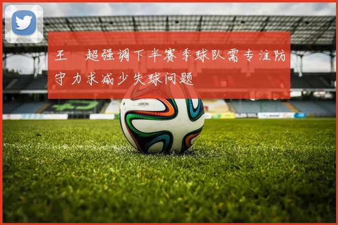 王燊超强调下半赛季球队需专注防守力求减少失球问题