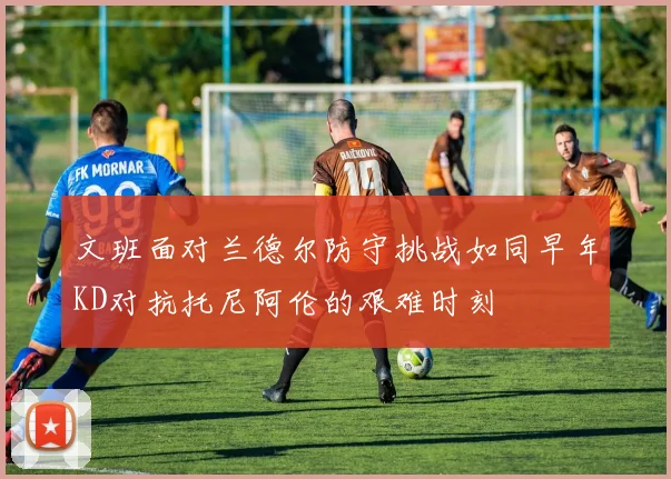 文班面对兰德尔防守挑战如同早年KD对抗托尼阿伦的艰难时刻
