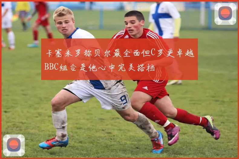 卡塞米罗称贝尔最全面但C罗更卓越BBC组合是他心中完美搭档