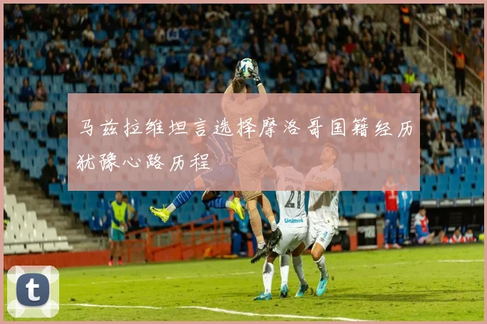 马兹拉维坦言选择摩洛哥国籍经历犹豫心路历程